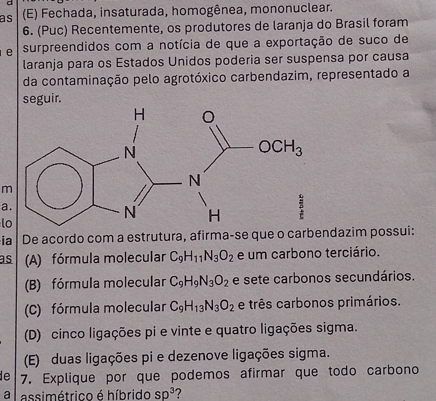 a
as (E) Fechada, insaturada, homogênea, mononuclear.
6. (Puc) Recentemente, os produtores de laranja do Brasil foram
e surpreendidos com a notícia de que a exportação de suco de
laranja para os Estados Unidos poderia ser suspensa por causa
da contaminação pelo agrotóxico carbendazim, representado a
seguir.
m
a.
lo
ia De acordo com a estrutura, afirma-se que o carbendazim possui:
as (A) fórmula molecular C_9H_11N_3O_2 e um carbono terciário.
(B) fórmula molecular C_9H_9N_3O_2 e sete carbonos secundários.
(C) fórmula molecular C_9H_13N_3O_2 e três carbonos primários.
(D) cinco ligações pi e vinte e quatro ligações sigma.
(E) duas ligações pi e dezenove ligações sigma.
de 7. Explique por que podemos afirmar que todo carbono
a   assimétrico é híbrido Sp^3 ?