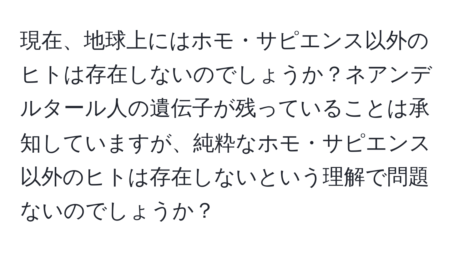 現在、地球上にはホモ・サピエンス以外のヒトは存在しないのでしょうか？ネアンデルタール人の遺伝子が残っていることは承知していますが、純粋なホモ・サピエンス以外のヒトは存在しないという理解で問題ないのでしょうか？