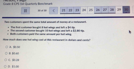 Nesdi, Faige
Grade 8 CPS 1st Quarterly Benchmark
10 30 of 30 < <tex>21 22 23 24 25 26 27 28 29 30
Two customers spent the same total amount of money at a restaurant.
The first customer bought 8 hot wings and left a $4 tip.
The second customer bought 10 hot wings and left a $2.80 tip.
Both customers paid the same amount per hot wing.
How much does one hot wing cost at this restaurant in dollars and cents?
A. $0.50
B. $0.60
C. $0.28
D. $1.00