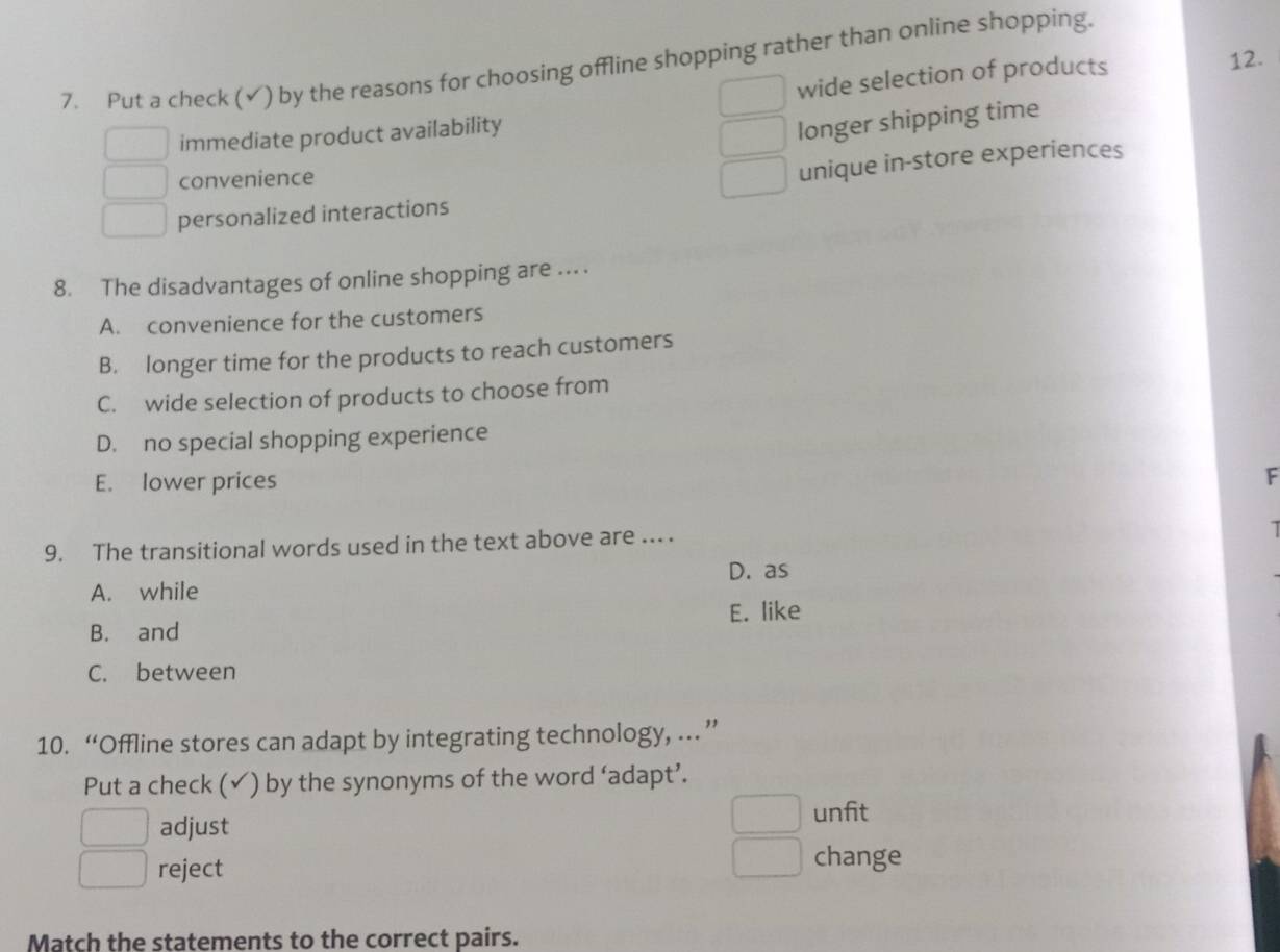 Put a check (√) by the reasons for choosing offline shopping rather than online shopping.
wide selection of products 12.
immediate product availability
longer shipping time
convenience
unique in-store experiences
personalized interactions
8. The disadvantages of online shopping are ... .
A. convenience for the customers
B. longer time for the products to reach customers
C. wide selection of products to choose from
D. no special shopping experience
E. lower prices
F
9. The transitional words used in the text above are ... .
I
A. while D. as
B. and E. like
C. between
10. “Offline stores can adapt by integrating technology, … ”
Put a check (✓) by the synonyms of the word ‘adapt’.
adjust unfit
reject
change
Match the statements to the correct pairs.