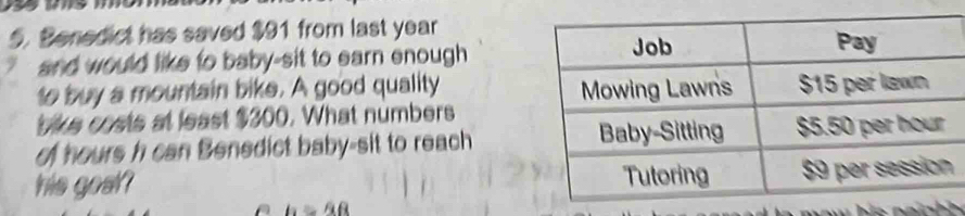 Benedict has saved $91 from last year
and would like to baby-sit to earn enough 
to buy a mountain bike. A good quality 
bike costs at least $300. What numbers 
of hours h can Benedict baby-sit to reach 
his gost