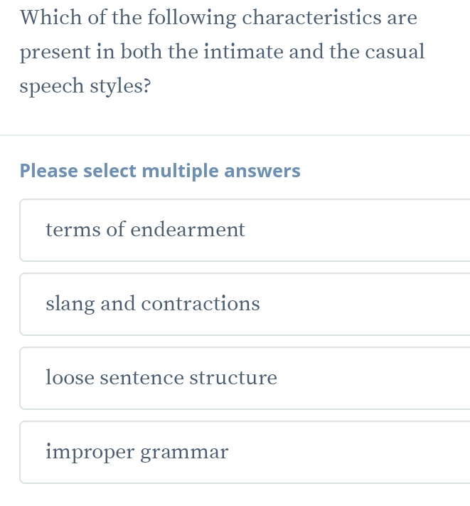 Which of the following characteristics are
present in both the intimate and the casual
speech styles?
Please select multiple answers
terms of endearment
slang and contractions
loose sentence structure
improper grammar