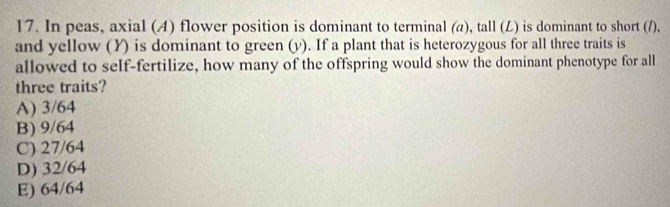 In peas, axial (A) flower position is dominant to terminal (a), tall (L) is dominant to short (/),
and yellow (Y) is dominant to green (y). If a plant that is heterozygous for all three traits is
allowed to self-fertilize, how many of the offspring would show the dominant phenotype for all
three traits?
A) 3/64
B) 9/64
C) 27/64
D) 32/64
E) 64/64