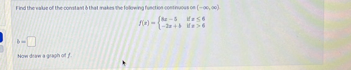 Find the value of the constant & that makes the following function continuous on (-∈fty ,∈fty ).
f(x)=beginarrayl 8x-5ifx≤ 6 -2x+bifx>6endarray.
b=□
Now draw a graph of f.