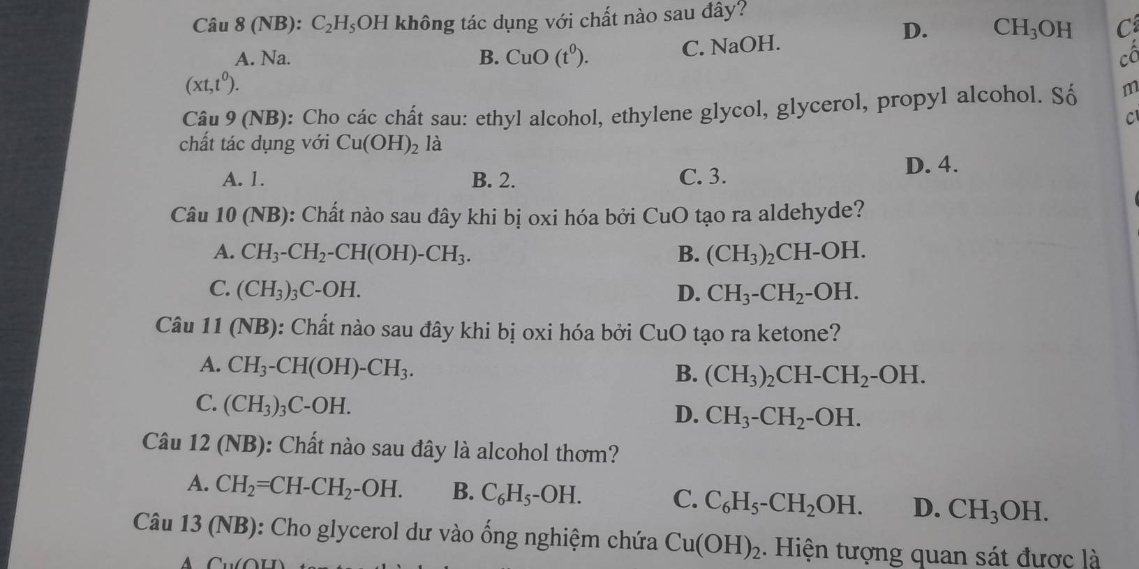 8 (NB): C_2H_5C DH không tác dụng với chất nào sau đây?
Câu 8
D.
C. NaOH. CH_3 OH C
A. Na. B. CuO(t^0). cô
(xt,t^0). 
Câu 9 (NB): Cho các chất sau: ethyl alcohol, ethylene glycol, glycerol, propyl alcohol. Số m
C
chất tác dụng với Cu(OH)_2 là
A. 1. B. 2. C. 3.
D. 4.
Câu 10 (NB): Chất nào sau đây khi bị oxi hóa bởi CuO tạo ra aldehyde?
A. CH_3-CH_2-CH(OH)-CH_3. B. (CH_3) CH-OH.
C. (CH_3)_3C-OH. D. CH_3-CH_2-O H.
Câu 11(NB) : Chất nào sau đây khi bị oxi hóa bởi CuO tạo ra ketone?
A. CH_3-CH(OH)-CH_3.
B. (CH_3)_2CH-CH_2-OH.
C. (CH_3)_3C-OH.
D. CH_3-CH_2-OH. 
Câu 12 (NB): Chất nào sau đây là alcohol thơm?
A. CH_2=CH-CH_2-OH. B. C_6H_5-OH. C. C_6H_5-CH_2OH. D. CH_3OH. 
Câu 13 (NB): Cho glycerol dư vào ống nghiệm chứa Cu(OH)_2. Hiện tượng quan sát được là
A