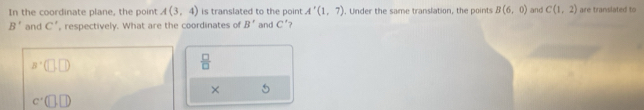 In the coordinate plane, the point A(3,4) is translated to the point A'(1,7). Under the same translation, the points B(6,0) and C(1,2) are translated to
B' and C' , respectively. What are the coordinates of B' and C'
a^+(□ ,□ )
 □ /□   
×
c'(□ ,□ )