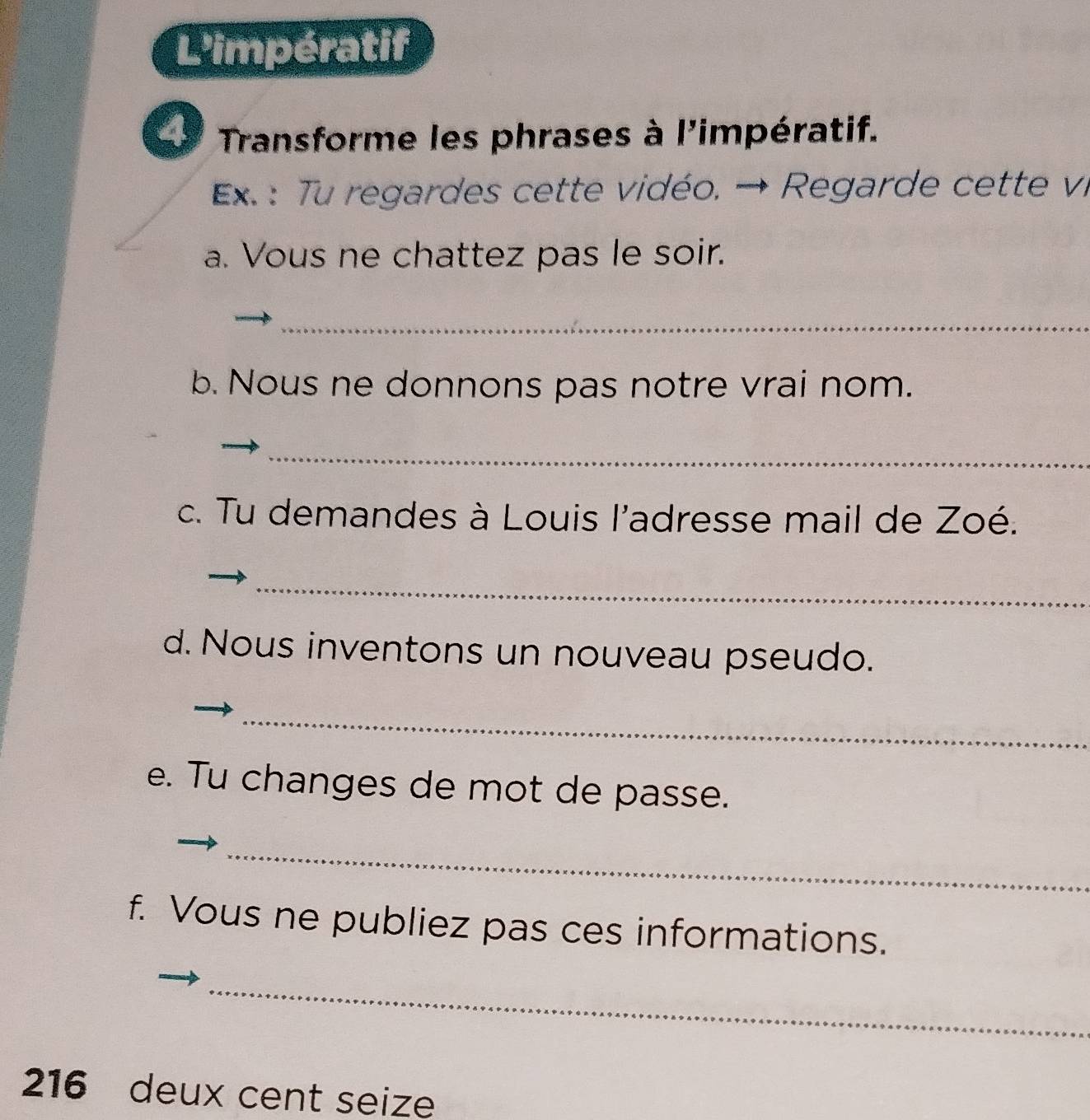 L'impératif 
4 Transforme les phrases à l'impératif. 
Ex. : Tu regardes cette vidéo. → Regarde cette vi 
a. Vous ne chattez pas le soir. 
_ 
b. Nous ne donnons pas notre vrai nom. 
_ 
c. Tu demandes à Louis l'adresse mail de Zoé. 
_ 
d. Nous inventons un nouveau pseudo. 
_ 
e. Tu changes de mot de passe. 
_ 
f. Vous ne publiez pas ces informations. 
_ 
216 deux cent seize