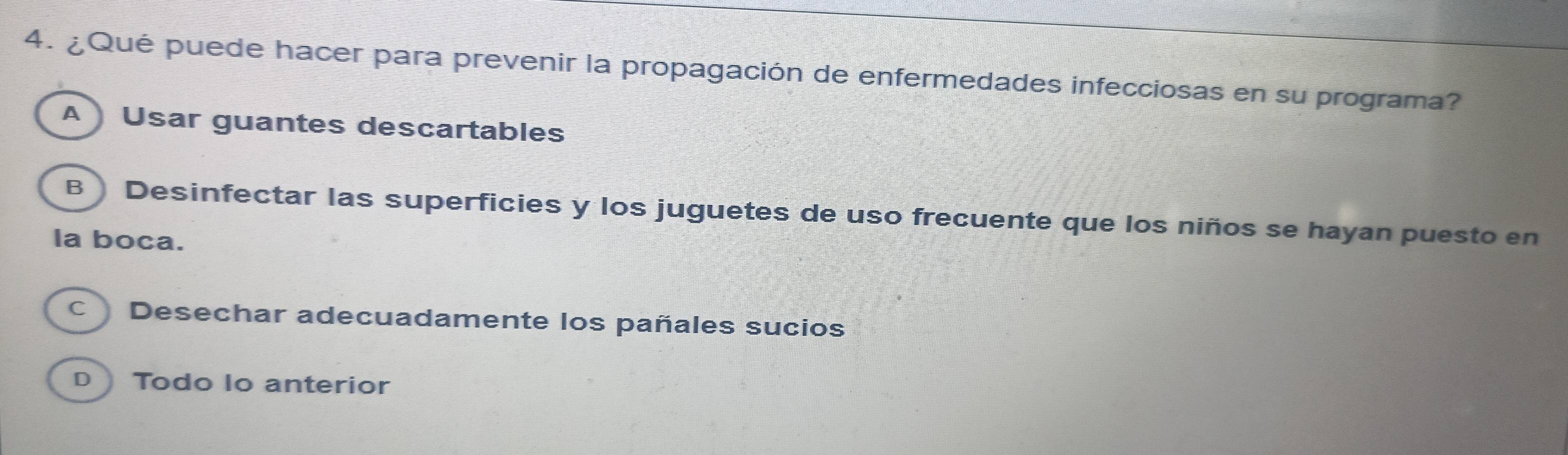 ¿Qué puede hacer para prevenir la propagación de enfermedades infecciosas en su programa?
A Usar guantes descartables
B ) Desinfectar las superficies y los juguetes de uso frecuente que los niños se hayan puesto en
la boca.
C Desechar adecuadamente los pañales sucios
D Todo Io anterior