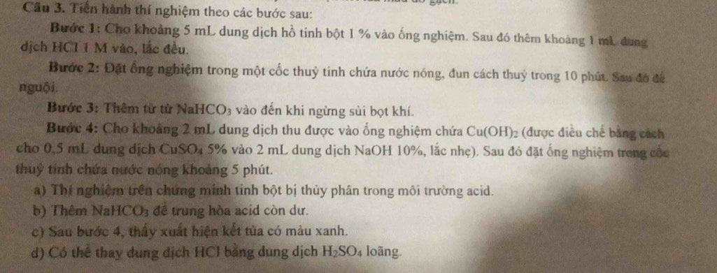 Cầu 3. Tiền hành thí nghiệm theo các bước sau: 
Bước 1: Cho khoảng 5 mL dung dịch hồ tinh bột 1 % vào ống nghiệm. Sau đó thêm khoảng 1 mL dung 
dịch HCI 1 M vào, lắc đều. 
Bước 2: Đặt ổng nghiệm trong một cốc thuỷ tinh chứa nước nóng, đun cách thuỷ trong 10 phút. Sau đó để 
nguội. 
Bước 3: Thêm từ từ NaHCO3 vào đến khi ngừng sủi bọt khí. 
Bước 4: Cho khoảng 2 mL dung dịch thu được vào ống nghiệm chứa Cu(OH)_2 (được điều chế bằng cách 
cho 0,5 mL dung dịch CuSO₄ 5% vào 2 mL dung dịch NaOH 10%, lắc nhẹ). Sau đó đặt ống nghiệm trong cốc 
thuỷ tinh chứa nước nóng khoảng 5 phút. 
a) Thí nghiệm trên chứng minh tinh bột bị thủy phân trong môi trường acid. 
b) Thêm Na HCO_3 đề trung hòa acid còn dư. 
c) Sau bước 4, thấy xuất hiện kết tủa có màu xanh. 
d) Có thể thay dung địch HCl bằng dung dịch H_2SO_4 loãng.