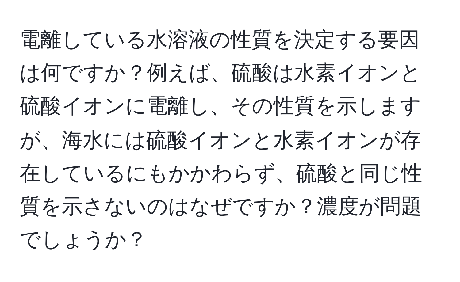 電離している水溶液の性質を決定する要因は何ですか？例えば、硫酸は水素イオンと硫酸イオンに電離し、その性質を示しますが、海水には硫酸イオンと水素イオンが存在しているにもかかわらず、硫酸と同じ性質を示さないのはなぜですか？濃度が問題でしょうか？