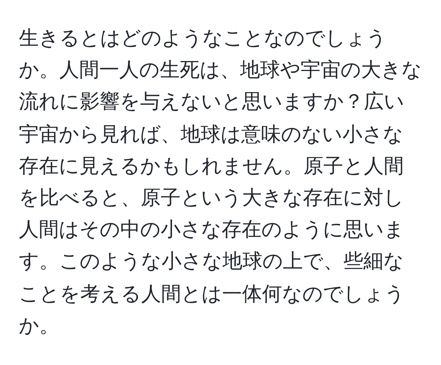 生きるとはどのようなことなのでしょうか。人間一人の生死は、地球や宇宙の大きな流れに影響を与えないと思いますか？広い宇宙から見れば、地球は意味のない小さな存在に見えるかもしれません。原子と人間を比べると、原子という大きな存在に対し人間はその中の小さな存在のように思います。このような小さな地球の上で、些細なことを考える人間とは一体何なのでしょうか。