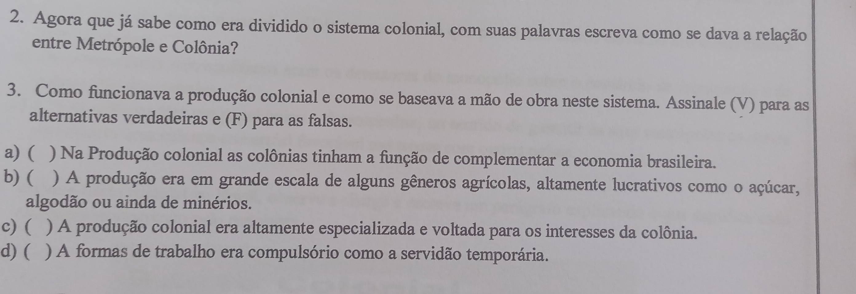 Agora que já sabe como era dividido o sistema colonial, com suas palavras escreva como se dava a relação
entre Metrópole e Colônia?
3. Como funcionava a produção colonial e como se baseava a mão de obra neste sistema. Assinale (V) para as
alternativas verdadeiras e (F) para as falsas.
a) ( ) Na Produção colonial as colônias tinham a função de complementar a economia brasileira.
b) ( ) A produção era em grande escala de alguns gêneros agrícolas, altamente lucrativos como o açúcar,
algodão ou ainda de minérios.
c)( ) A produção colonial era altamente especializada e voltada para os interesses da colônia.
d) ( ) A formas de trabalho era compulsório como a servidão temporária.