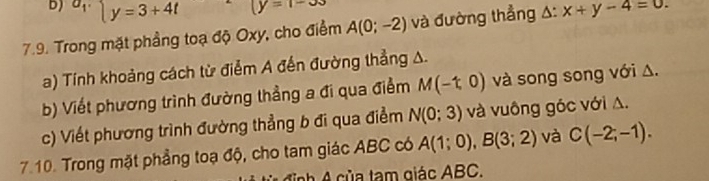 a_1. y=3+4t (y=1-33
7.9. Trong mặt phầng toạ độ Oxy, cho điểm A(0;-2) và đường thẳng A: x+y-4=0. 
a) Tính khoảng cách từ điễm A đến đường thẳng A. 
b) Viết phương trình đường thẳng a đi qua điểm M(-1,0) và song song với Δ. 
c) Viết phương trình đường thẳng b đi qua điểm N(0;3) và vuông góc với A. 
7.10. Trong mặt phẳng toạ độ, cho tam giác ABC có A(1;0), B(3;2) và C(-2;-1). 
h A của tạm giác ABC.