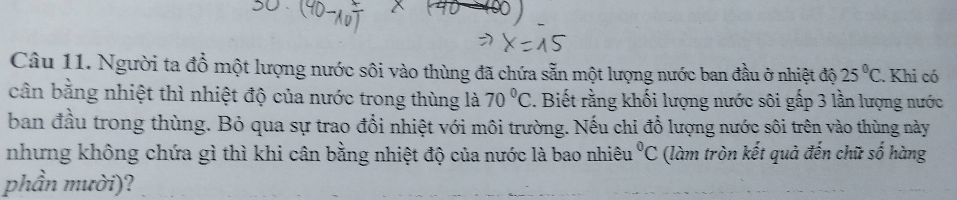 Người ta đổ một lượng nước sôi vào thùng đã chứa sẵn một lượng nước ban đầu ở nhiệt độ 25°C. Khi có 
cân bằng nhiệt thì nhiệt độ của nước trong thùng là 70°C. Biết rằng khối lượng nước sôi gấp 3 lần lượng nước 
ban đầu trong thùng. Bỏ qua sự trao đổi nhiệt với môi trường. Nếu chỉ đổ lượng nước sôi trên vào thùng này 
nhưng không chứa gì thì khi cân bằng nhiệt độ của nước là bao nhiêu^0C (làm tròn kết quả đến chữ số hàng 
phần mười)?