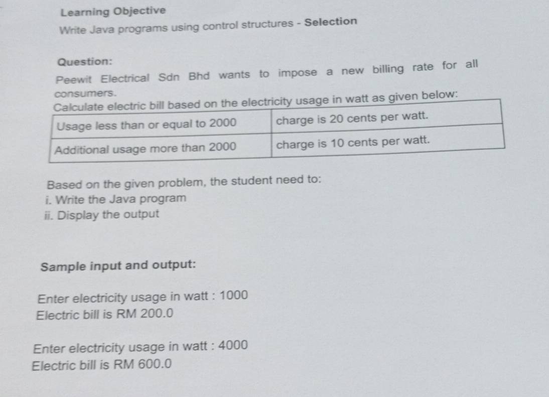 Learning Objective 
Write Java programs using control structures - Selection 
Question: 
Peewit Electrical Sdn Bhd wants to impose a new billing rate for all 
consumers. 
below: 
Based on the given problem, the student need to: 
i. Write the Java program 
ii. Display the output 
Sample input and output: 
Enter electricity usage in watt : 1000
Electric bill is RM 200.0
Enter electricity usage in watt : 4000
Electric bill is RM 600.0