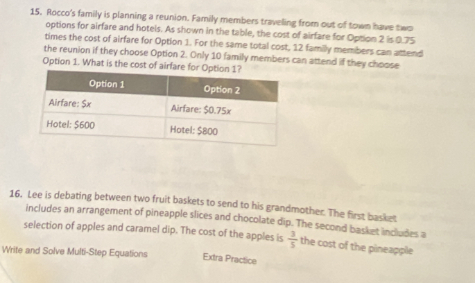 Rocco's family is planning a reunion. Family members traveling from out of town have two 
options for airfare and hotels. As shown in the table, the cost of airfare for Option 2 is 0.75
times the cost of airfare for Option 1. For the same total cost, 12 familly members can attend 
the reunion if they choose Option 2. Only 10 family members can attend if they choose 
Option 1. What is the cost of airfare fo 
16. Lee is debating between two fruit baskets to send to his grandmother. The first basket 
includes an arrangement of pineapple slices and chocolate dip. The second basket includes a 
selection of apples and caramel dip. The cost of the apples is  3/5  the cost of the pineapple 
Write and Solve Multi-Step Equations Extra Practice