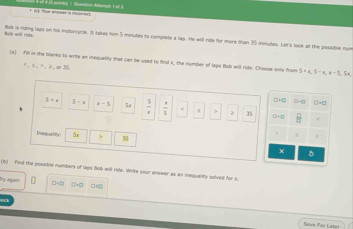 estion 4 of 4 (3 points) | Question Attempt: 1 of 2
(c): Your answer is incorrect.
Bob will ride.
Bob is riding laps on his motorcycle. It takes him 5 minutes to complete a lap. He will ride for more than 35 minutes. Let's look at the possible num
(a) Fill in the blanks to write an inequality that can be used to find x, the number of laps Bob will ride. Choose only from 5+x, 5-x, x-5, 5x
, ≤ , , ≥ , or 35.
□ +□ □ -□ □ * □
5+x 5-x x-5 5x  5/x   x/5  < > ≥ 35
□ / □  □ /□   S
Inequality: 5x 35
(b) Find the possible numbers of laps Bob will ride. Write your answer as an inequality solved for x.
Try again □ □ >□ □ ≤ □
eck
Save For Later