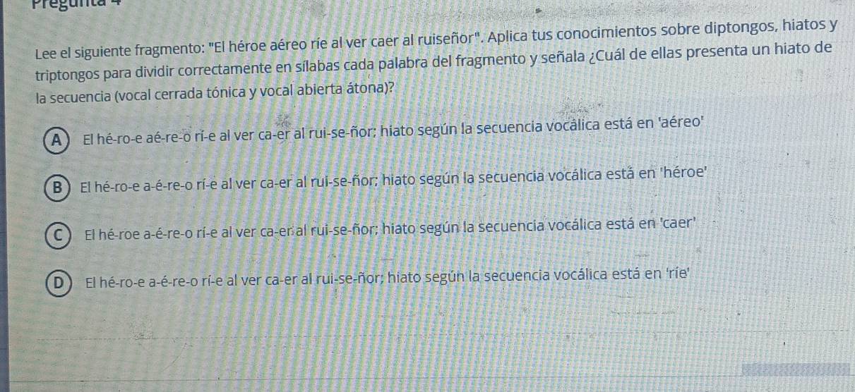 Pregunta
Lee el siguiente fragmento: "El héroe aéreo ríe al ver caer al ruiseñor". Aplica tus conocimientos sobre diptongos, hiatos y
triptongos para dividir correctamente en sílabas cada palabra del fragmento y señala ¿Cuál de ellas presenta un hiato de
la secuencia (vocal cerrada tónica y vocal abierta átona)?
A El hé-ro-e aé-re-o rí-e al ver ca-er al rui-se-ñor; hiato según la secuencia vocálica está en 'aéreo'
B ) El hé-ro-e a-é-re-o rí-e al ver ca-er al rui-se-ñor; hiato según la secuencia vocálica está en 'héroe"
C ) El hé-roe a-é-re-o rí-e al ver ca-er al rui-se-ñor; hiato según la secuencia vocálica está en 'caer'
D El hé-ro-e a-é-re-o rí-e al ver ca-er al rui-se-ñor; hiato según la secuencia vocálica está en 'ríe'