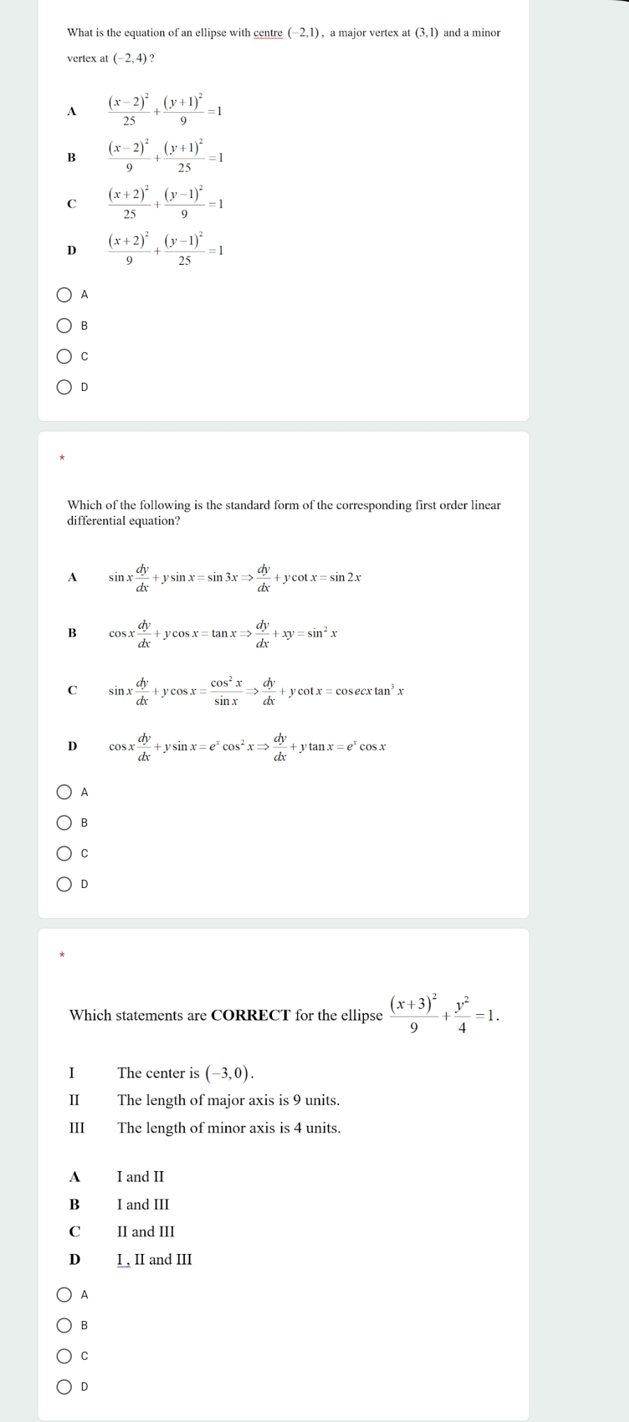 (-2,1)
at(3,1)
vertex at (-2,4)?
A frac (x-2)^225+frac (y+1)^29=1
B frac (x-2)^29+frac (y+1)^225=1
C frac (x+2)^225+frac (y-1)^29=1
D frac (x+2)^29+frac (y-1)^225=1
A
B
C
D
Which of the following is the standard form of the corresponding first order linear
differential equation?
A sin x dy/dx +ysin x=sin 3xRightarrow  dy/dx +ycot x=sin 2x
B cos x dy/dx +ycos x=tan xRightarrow  dy/dx +xy=sin^2x
C sin x dy/dx +ycos x= cos^2x/sin x Rightarrow  dy/dx +ycot x=cos ecxtan^3x
D cos x dy/dx +ysin x=e^xcos^2xRightarrow  dy/dx +ytan x=e^xcos x
A
B
C
D
Which statements are CORRECT for the ellipse frac (x+3)^29+ y^2/4 =1. 
I The center is (-3,0). 
Ⅱ The length of major axis is 9 units.
III The length of minor axis is 4 units.
A I and II
B Land III
C II and III
D I , II and III
A
B
C
D