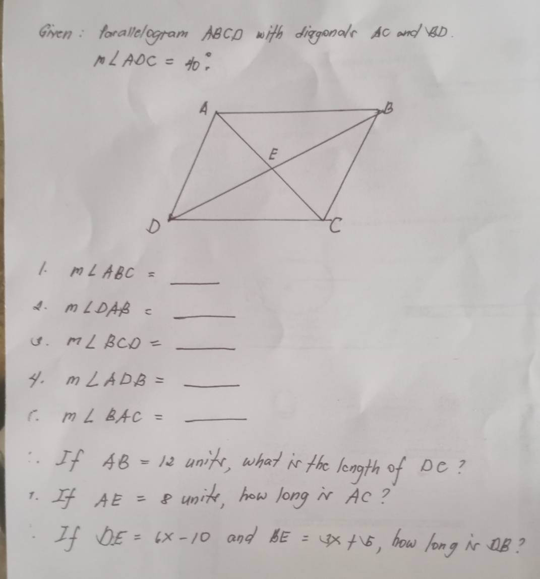 Given: farallelogram ABCD with diagonals AC and D.
m∠ ADC=40°. 
1. m∠ ABC= _  _ 
A. m∠ DAB= _  _ 
1. m∠ BCD= _ 
4. m∠ ADB= _ 
C. m∠ BAC= _ 
If AB=12 unifs, what is the length of Dc? 
7. If AE=8 unit, how long i Ac? 
If DE=6x-10 and BE=3x+5 , how long i B?