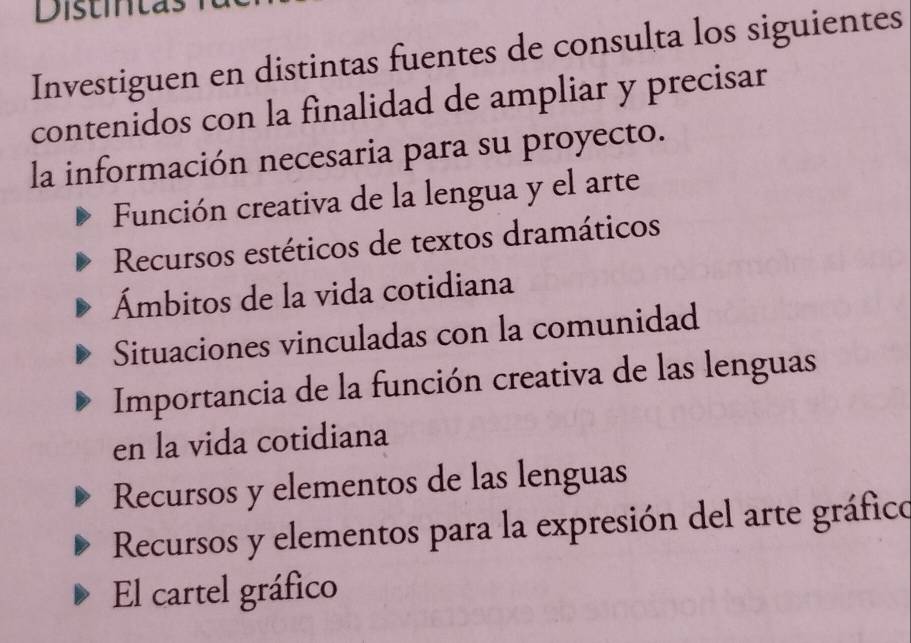 Distintas
Investiguen en distintas fuentes de consulta los siguientes
contenidos con la finalidad de ampliar y precisar
la información necesaria para su proyecto.
Función creativa de la lengua y el arte
Recursos estéticos de textos dramáticos
Ámbitos de la vida cotidiana
Situaciones vinculadas con la comunidad
Importancia de la función creativa de las lenguas
en la vida cotidiana
Recursos y elementos de las lenguas
Recursos y elementos para la expresión del arte gráfico
El cartel gráfico