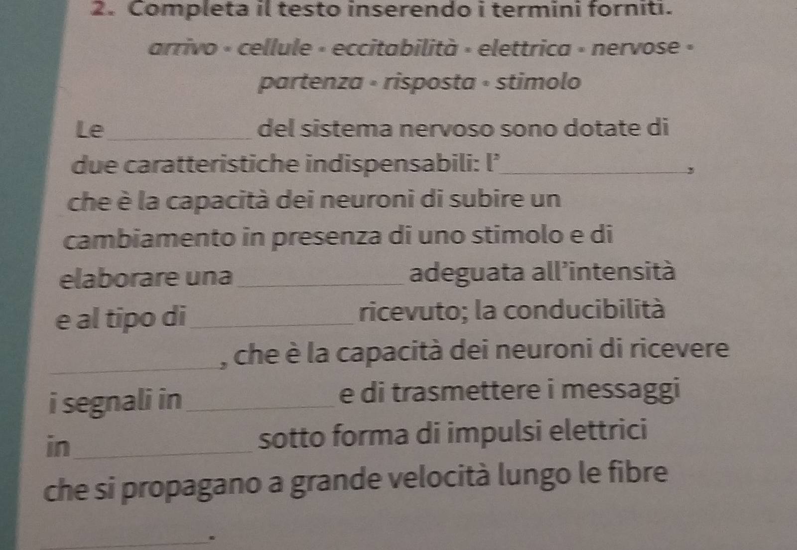 Completa il testo inserendo i termini forniti. 
arrivo « cellule » eccitabilità » elettrica » nervose » 
partenza • risposta • stimolo 
Le_ del sistema nervoso sono dotate di 
due caratteristiche indispensabili: l’_ 
, 
che è la capacità dei neuroni di subire un 
cambiamento in presenza di uno stimolo e di 
elaborare una_ adeguata all’intensità 
e al tipo di_ ricevuto; la conducibilità 
_, che è la capacità dei neuroni di ricevere 
i segnali in_ 
e di trasmettere i messaggi 
in_ 
sotto forma di impulsi elettrici 
che si propagano a grande velocità lungo le fibre 
_