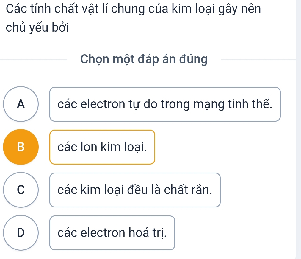 Các tính chất vật lí chung của kim loại gây nên
chủ yếu bởi
Chọn một đáp án đúng
A các electron tự do trong mạng tinh thể.
B các lon kim loại.
C các kim loại đều là chất rắn.
D các electron hoá trị.