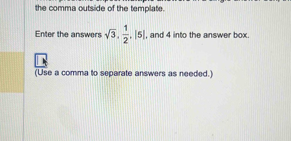 the comma outside of the template. 
Enter the answers sqrt(3),  1/2 , |5| , and 4 into the answer box. 
(Use a comma to separate answers as needed.)