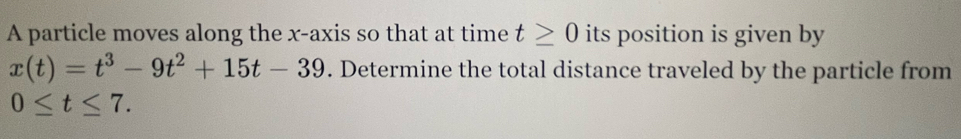 A particle moves along the x-axis so that at time t≥ 0 its position is given by
x(t)=t^3-9t^2+15t-39. Determine the total distance traveled by the particle from
0≤ t≤ 7.