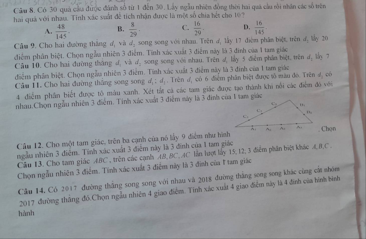 Có 30 quả cầu được đánh số từ 1 đến 30. Lấy ngẫu nhiên đồng thời hai quả cầu rồi nhân các số trên
hai quả với nhau. Tính xác suất đề tích nhận được là một số chia hết cho 10?
C.
A.  48/145 .  8/29 .  16/29 .  16/145 .
B.
D.
Câu 9. Cho hai đường thắng d_1 và d_2 song song với nhau. Trên đị lấy 17 điểm phân biệt, trên d_2 lấy 20
điểm phân biệt. Chọn ngẫu nhiên 3 điểm. Tính xác xuất 3 điểm này là 3 đinh của 1 tam giác
Câu 10. Cho hai đường thăng d_1 và d_2 song song với nhau. Trên đ lấy 5 điểm phân biệt, trên d_2 lấy 7
diểm phân biệt. Chọn ngẫu nhiên 3 điểm. Tính xác xuất 3 điểm này là 3 đinh của 1 tam giác
Câu 11. Cho hai đường thắng song song d_1;d_2. Trên d_1 có 6 điểm phân biệt được tô màu đó. Trên d_2 có
4 điểm phân biết được tô màu xanh. Xét tất cả các tam giác được tạo thành khi nối các điểm đó với
nhau.Chọn ngẫu nhiên 3 điểm. Tính xác xuất 3 điểm này là 3 đinh của 1 tam giác
. Chọn
Câu 12. Cho một tam giác, trên ba cạnh của nó lấy 9 điểm như hình
ngẫu nhiên 3 điểm. Tính xác xuất 3 điểm này là 3 đinh của 1 tam giác
Câu 13. Cho tam giác ABC , trên các cạnh AB, BC,AC lần lượt lấy 15; 12; 3 điểm phân biệt khác A, B,C.
Chọn ngẫu nhiên 3 điểm. Tính xác xuất 3 điểm này là 3 đinh của 1 tam giác
Câu 14. Có 2017 đường thẳng song song với nhau và 2018 đường thẳng song song khác cùng cắt nhóm
2017 đường thẳng đó.Chọn ngẫu nhiên 4 giao điểm. Tính xác xuất 4 giao điểm này là 4 đinh của hình bình
hành