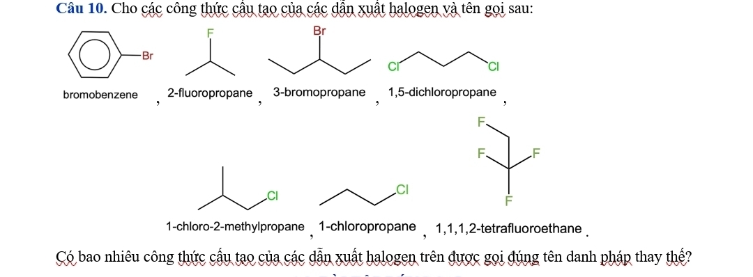 Cho các công thức cầu tạo của các dẫn xuất halogen và tên gọi sau: 
Cl 
CI 
bromobenzene 2 -fluoropropane 3 -bromopropane 1, 5 -dichloropropane 
F. 
F. F 
Cl 
F 
1-chloro- 2 -methylpropane 1 -chloropropane , 1, 1, 1, 2 -tetrafluoroethane . 
Có bao nhiêu công thức cấu tạo của các dẫn xuất halogen trên được gọi đúng tên danh pháp thay thể?