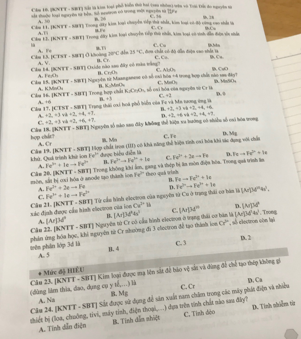 [KNTT - SBT] Sắt là kim loại phổ biển thứ hai (sau nhôm) trên vô Trái Đất đo nguyên tử
sắt thuộc loại nguyên tử bên. Số neutron có trong một nguyên tử _(16)^(n6)Fe
C. 56
A. 30 B. 26 D. 28
Câu H. [KNTT - SBT] Trong dãy kim loại chuyển tiếp thứ nhất, kim loại có độ cứng cao nhất là
C. Cr D.Cu
A.Ti B.Fe
Câu 12. [KNTT - SBT] Trong dãy kim loại chuyển tiếp thứ nhất, kim loại có tính dẫn điện tốt nhất
là D.Mn
A. Fe B.Ti C. C_11
Câu 13. [CTST - SBT] Ở khoảng 20°C đền 25°C *, đơn chất có độ dẫn điện cao nhất là
A. V. B. Cr.
C. Co. D. Cu.
Câu 14. [KNTT - SBT] Oxide nào sau đây có màu trắng?
C. Al_2O_3 D. CuO
A. Fe_2O_3
B. Cr_2O_3
Câu 15. [KNTT-SBT] T] Nguyên từ Maanganese có số oxi hóa +4 trong hợp chất nào sau đây?
A. KMnO_4
B. K_2MnO_4 C. MnO_2 D. MnSO₄
Câu 16.[KNTT-SBT] ] Trong hợp chất K_2Cr_2O_7 , số oxi hóa của nguyên tử Cr là
B. +3 C. +2
D. 0
A. +6
Câu 17. [CTST - SBT] Trạng thái oxi hoá phổ biển của Fe và Mn tương ứng là
B. +2,+3 và
A. +2,+3 và +2,+4,+7, +2,+4,+6
C. +2,+ 3 và +2,+6, +7 D. +2,+6 và +2,+4,+7.
Câu 18. [KNTT - SBT] Nguyên tố nào sau đây không thể hiện xu hướng có nhiều số oxi hóa trong
hợp chất? C. Fe D. Mg
B. Mn
A. Cr
Câu 19. [KNTT - SBT] Hợp chất iron (III) có khả năng thể hiện tính oxi hóa khi tác dụng với chất
khử. Quá trình khử ion Fe^(3+) được biểu diễn là
A. Fe^(3+)+1eto Fe^(2+) B. Fe^(2+)to Fe^(3+)+1e C. Fe^(2+)+2eto Fe D. Feto Fe^(2+)+1e
Câu 20. [KNTT - SBT] Trong không khí ẩm, gang và thép bị ăn mòn điện hóa. Trong quá trình ăn
mòn, sắt bị oxi hóa ở anode tạo thành ion Fe^(2+) theo quá trình
B. Feto Fe^(2+)+1e
A. Fe^(2+)+2eto Fe
D. Fe^(2+)to Fe^(3+)+1e
C. Fe^(3+)+1eto Fe^(2+)
Câu 21. [KNTT - SBT] Từ cấu hình electron của nguyên tử Cu ở trạng thái cơ bản là [Ar]3d^(10)4s^1,
xác định được cấu hình electron của ion Cu^(2+)la
A. [Ar]3d^9 B. [Ar]3d^84s^1 C. [Ar]3d^(10)
D. [Ar]3d^8
Câu 22. [KNTT - S BT| Nguyên tử Cr có cấu hình electron ở trạng thái cơ là [Ar]3d^54s^1. Trong
phản ứng hóa học, khi nguyên tử Cr nhường đi 3 electron dhat e ạo thành ion Cr^(3+) , số electron còn lại
trên phân lớp 3d là C. 3 D. 2
A. 5 B. 4
Mức độ HIÊU
Câu 23. [KNTT - SBT] Kim loại được mạ lên sắt đề bảo vệ sắt và dùng đề chế tạo thép không gi
(dùng làm thìa, dao, dụng cụ y tế,…) là
C. Cr D. Ca
A. Na B. Mg
Câu 24. [KNTT - SBT] Sắt được sử dụng đề sản xuất nam châm trong các máy phát điện và nhiều
thiết bị (loa, chuông, tivi, máy tính, điện thoại,..) dựa trên tính chất nào sau đây?
A. Tính dẫn điện B. Tính dẫn nhiệt C. Tính dẻo D. Tính nhiễm từ