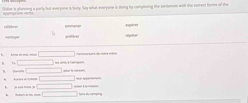 Tres occupes: 
Didier is planning a party but everyone is busy. Say what everyone is doing by completing the sentences with the correct forms of the 
appropriate verbs. 
célébrer emmener espérer 
nettoyer préférer répéter 
1. Anne et moi, nous l'anniversaire de notre mère. 
2. Tu tes amis à l'aéroport. 
3. Danielle pour le concert. 
4. Aurore et Colette leur appartement 
5. Je suis triste. Je rester à la maison. 
6. Robert et toi, vous faire du camping.