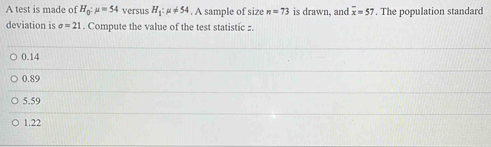 A test is made of H_0:mu =54 versus H_1:mu != 54. A sample of size n=73 is drawn, and overline x=57. The population standard
deviation is sigma =21. Compute the value of the test statistic z.
0.14
0.89
5.59
1.22