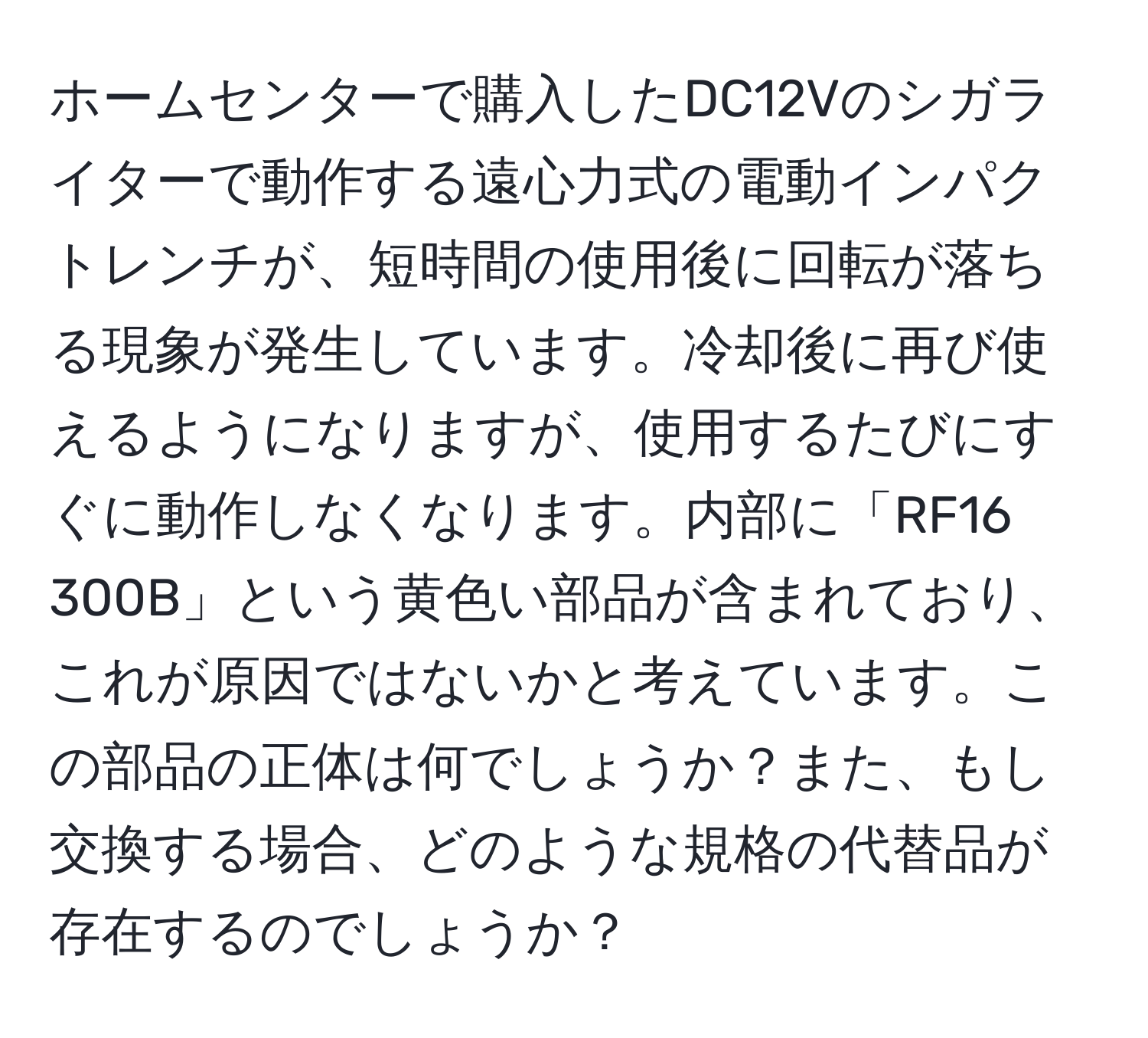 ホームセンターで購入したDC12Vのシガライターで動作する遠心力式の電動インパクトレンチが、短時間の使用後に回転が落ちる現象が発生しています。冷却後に再び使えるようになりますが、使用するたびにすぐに動作しなくなります。内部に「RF16 300B」という黄色い部品が含まれており、これが原因ではないかと考えています。この部品の正体は何でしょうか？また、もし交換する場合、どのような規格の代替品が存在するのでしょうか？