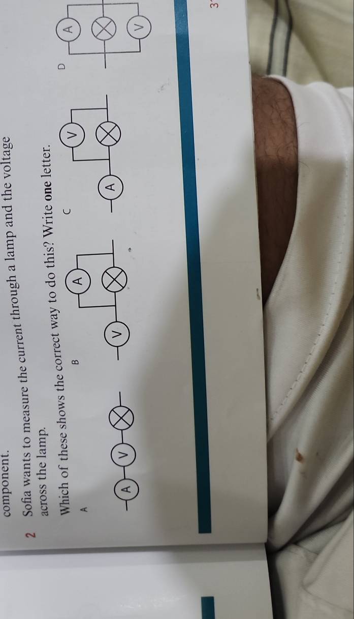 component. 
2 Sofia wants to measure the current through a lamp and the voltage 
across the lamp. 
Which of these shows the correct way to do this? Write one letter. 
A 
A v
3