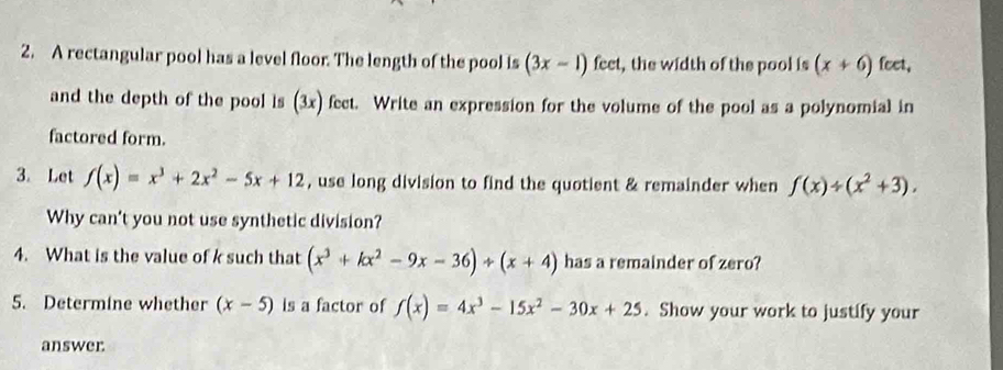 A rectangular pool has a level floor. The length of the pool is (3x-1) fect, the width of the pool is (x+6) feet, 
and the depth of the pool is (2_  ) fect. Write an expression for the volume of the pool as a polynomial in 
factored form. 
3. Let f(x)=x^3+2x^2-5x+12 , use long division to find the quotient & remainder when f(x)/ (x^2+3). 
Why can't you not use synthetic division? 
4. What is the value of k such that (x^3+kx^2-9x-36)/ (x+4) has a remainder of zero? 
5. Determine whether (x-5) is a factor of f(x)=4x^3-15x^2-30x+25. Show your work to justify your 
answer