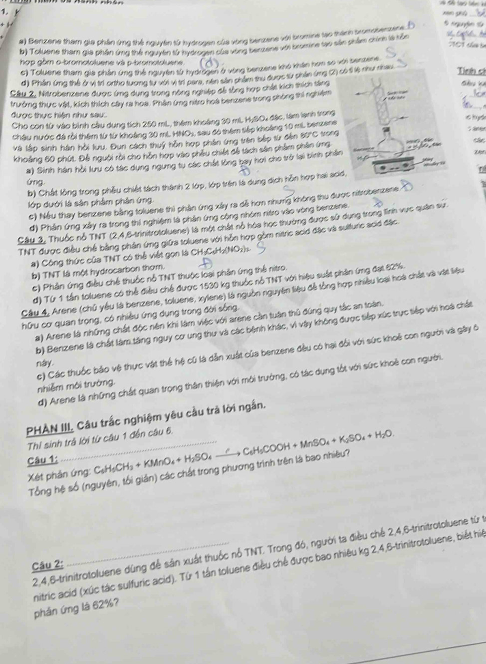 Benzene tham gia phân ứmg thế nguyên từ hydrogen của vòng benzene với bromine tạo thành tromoberzene. 
* cgufio t
M01 thứo tn
b) Toluene tham gia phân ứng thế nguyên từ hydrogen của vòng benzene với bromine tạo sân phẩm chính tà kểc
hợp gồm o-bromotoluene và p-bromotoluene
c) Toluene tham gia phần ứng thể nguyên từ hydrờgen ở vòng benzene khó khân hơn so với benzene.
d) Phân ứna thể ở vì trí ortho tưong tự với vị trí para, nên sản phẩm thu được từ phần ứng (2) có t tị như nhau
Tính cá
Câu 2, Nitrobenzene được ứng dụng trong nông nghiệp đề tổng hợp chất kích thích tăng
_
trưởng thực vật, kích thích cây ra hoa. Phân ứng niro hoà benzene trong phòng thi nghiệm
được thực hiện như sau: c hyd
Cho con từ vào bình cầu dụng tích 250 mL, thêm khoảng 30 mL H;SO4 đặc, làm lanh trong
   
châu nước đá rồi thêm từ từ khoảng 20 mL HNOs, : sau đó thêm tiếp khoảng 10 mL benzene
và lập sinh hàn hồi lưu. Đun cách thuý hôn hợp phân ứng trên bếp từ đến 80°C tron
khoảng 80 phút. Để nguời rời cho hôn hợp vào phêu chiết đề tách sản phẩm phân ứng 
a) Sinh hán hồi lưu có tác dụng ngưng tự các chất lồng bay hơi cho trở lại bình phầ
Ve
Gng
b) Chất lồng trong phẫu chiết tách thành 2 lớp, lớp trên là dung dịch hỗn hợp hai ac
lớp dưới là sân phầm phản ứng.
c) Nếu thay benzene bằng toluene thì phản ứng xây ra dễ hơn nhưng không thu được nitrobenzene.
d) Phản ứng xây ra trong thi nghiệm là phản ứng cộng nhóm nitro vào vòng benzene.
Câu 3, Thuốc nỗ TNT (2,4,8-trinitrotoluene) là một chát nổ hóa học thường được sử dụng trong lĩnh vực quân sự.
TNT được điều chế bằng phản ứng giữa toluene với hỗn hợp gồm nitric acid đặc và sulfuric acid đặc
a) Công thức của TNT có thể viết gọn là CH:C«H H_2(NO_2)
b) TNT là một hydrocarbon thơm.
c) Phân ứng điều chế thuộc nỗ TNT thuộc loại phân ứng thể nitro.
d) Từ 1 tần toluene có thể điều chế được 1530 kg thuộc nỗ TNT với hiệu suất phần ứng đạt 82%.
Câu 4, Arene (chủ yêu là benzene, toluene, xylene) là nguồn nguyên liệu đễ tổng hợp nhiều loại hoà chất và vật liệu
hữu cơ quan trọng, có nhiều ứng dụng trong đời sống.
a) Arene là những chất độc nên khi làm việc với arene cần tuần thủ đúng quy tắc an toàn.
b) Benzene là chất làm tăng nguy cơ ung thư và các bệnh khác, vì vày không được tiếp xúc trực tiếp với hoá chất
c) Các thuốc bảo vệ thực vật thể hệ cũ là dẫn xuất của benzene đều có hại đổi với sức khoê con người và gây ô
này
d) Arene là những chất quan trọng thân thiện với môi trường, có tác dụng tốt với sức khoẻ con người.
nhiễm môi trường.
PHÀN III, Câu trắc nghiệm yêu cầu trả lời ngắn.
Thi sinh trả lời từ câu 1 đến câu 6.
Câu 1:
Xét phản ứng: C_6H_5CH_3+KMnO_4+H_2SO_4to C_6H_5COOH+MnSO_4+K_2SO_4+H_2O.
Tổng hệ số (nguyên, tối giản) các chất trong phương trình trên là bao nhiêu?
2,4,6-trinitrotoluene dùng để sản xuất thuốc nổ TNT. Trong đó, người ta điều chế 2,4,6-trinitrotoluene từ t
Câu 2:
mitric acid (xúc tác sulfuric acid). Từ 1 tần toluene điều chế được bao nhiêu kg 2,4,6-trinitrotoluene, biết hiệ
phân ứng là 62%?