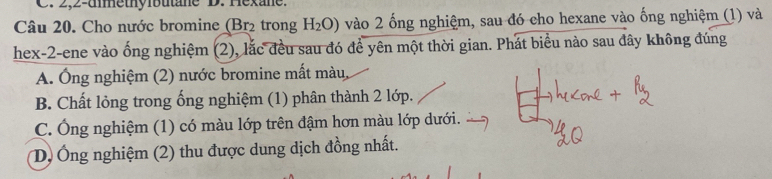 2,2-umethyibutane D. Hexane.
Câu 20. Cho nước bromine (Br₂ trong H_2O) vào 2 ống nghiệm, sau đó cho hexane vào ống nghiệm (1) và
hex-2-ene vào ống nghiệm (2), lắc đều sau đó để yên một thời gian. Phát biểu nào sau đây không đúng
A. Ông nghiệm (2) nước bromine mất màu,
B. Chất lỏng trong ống nghiệm (1) phân thành 2 lớp.
C. Ông nghiệm (1) có màu lớp trên đậm hơn màu lớp dưới.
D, Ông nghiệm (2) thu được dung dịch đồng nhất.