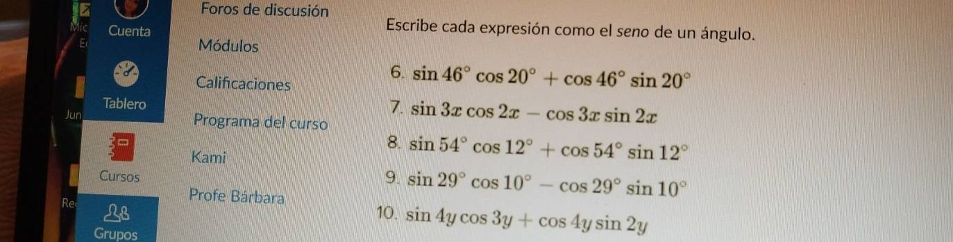 Foros de discusión 
Cuenta 
Escribe cada expresión como el seno de un ángulo. 
Módulos 
Calificaciones 
6. sin 46°cos 20°+cos 46°sin 20°
7. 
Tablero sin 3xcos 2x-cos 3xsin 2x
Jun Programa del curso 
8. sin 54°cos 12°+cos 54°sin 12°
Kami 
Cursos 
9. sin 29°cos 10°-cos 29°sin 10°
Re 
Profe Bárbara 
10. sin 4ycos 3y+cos 4ysin 2y
Grupos