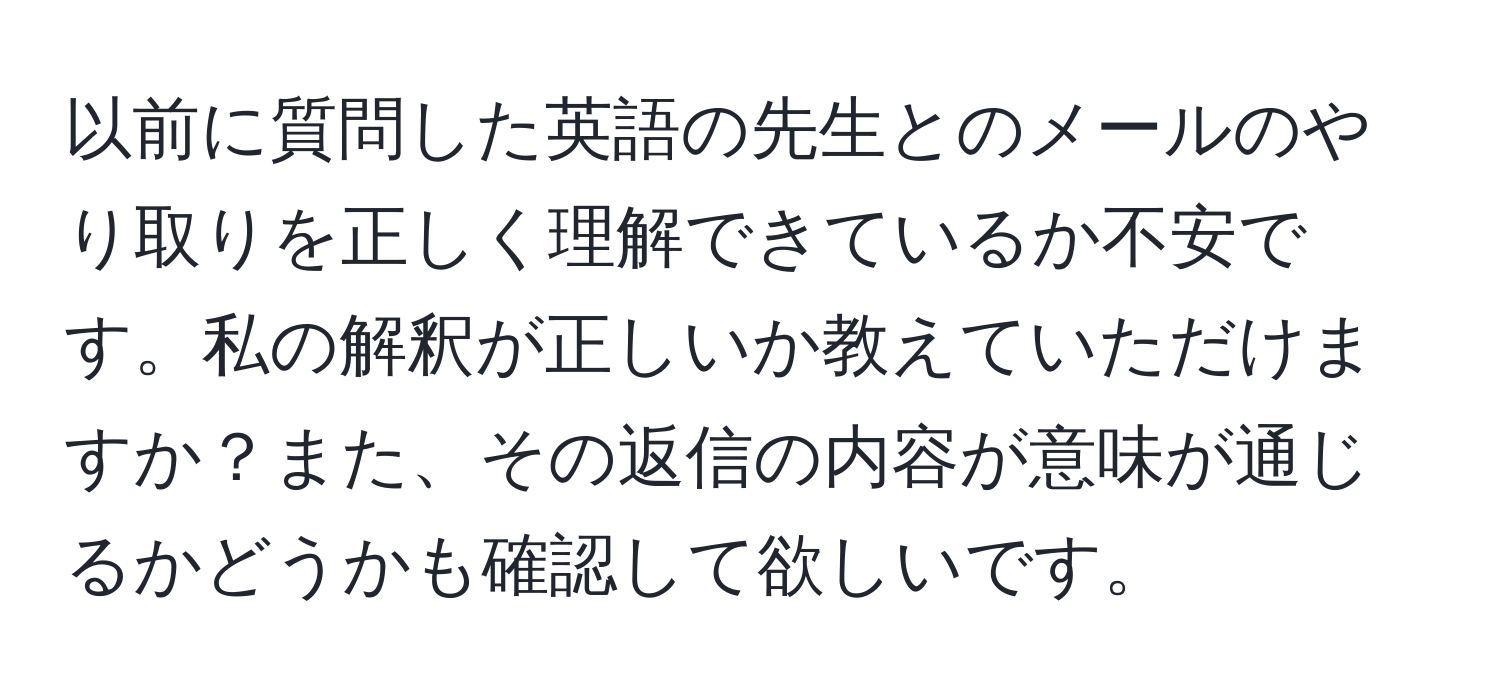 以前に質問した英語の先生とのメールのやり取りを正しく理解できているか不安です。私の解釈が正しいか教えていただけますか？また、その返信の内容が意味が通じるかどうかも確認して欲しいです。