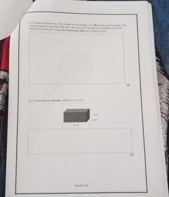 Paul's bedroom is in the shape of a rectangle. It is 10 m long and 3 m wide. His 
mother wants to buy tiles that are 1 m long and 1 m wide to completely cover the 
floor of his bedroom. Calculate how many ties she needs to buy? 
(3) 
6.3. Calculate the volume. Using V=l* b* h
(2) 
Page 8 of 13