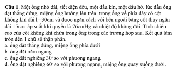 Một ống nhỏ dài, tiết diện đều, một đầu kín, một đầu hở. lúc đầu ống
đặt thăng đứng, miệng ổng hướng lên trên. trong ống về phía đáy có cột
không khí dài l_1=30cm và được ngăn cách với bên ngoài băng cột thủy ngân
dài 15cm. áp suất khí quyền là 76cmHg và nhiệt độ không đồi. Tính chiều
cao của cột không khí chứa trong ổng trong các trường hợp sau. Kết quả làm
tròn đến 1 chữ số thập phân.
a. ổng đặt thăng đứng, miệng ổng phía dưới
b. ổng đặt nằm ngang
c. ổng đặt nghiêng 30° so với phương ngang.
d. ổng đặt nghiêng( 60° so với phương ngang, miệng ống quay xuống dưới.