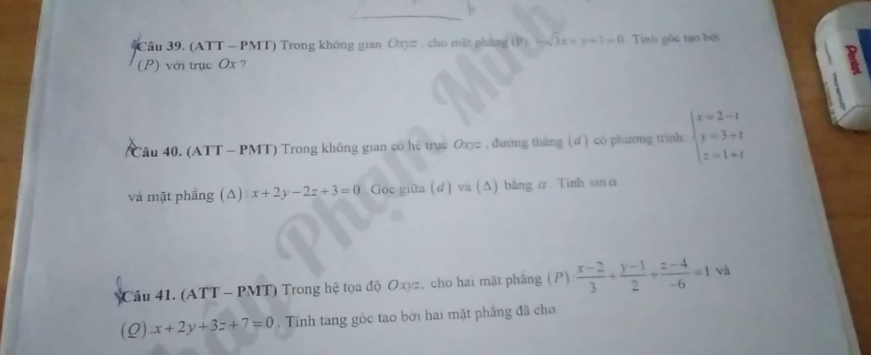 (ATT - PMT) Trong không gian Oxyz , cho mặt pháng (P)-sqrt(3)x+y+1=0 Tinh gốc tạo bởi 
(P) với trục Ox ? 
Câu 40. (ATT - PMT) Trong không gian có hệ trục Oxy= , đường tháng ( d) có phương trình: beginarrayl x=2-t y=3+t z=1+tendarray.
và mặt phāng (Δ) x+2y-2z+3=0 Goc giữa (d) và (Δ) bằng α Tinh sinα
Câu 41. (ATT - PMT) Trong hệ tọa độ Oxyz, cho hai mặt phẳng ( P )  (x-2)/3 + (y-1)/2 + (z-4)/-6 =1 và 
(Q) x+2y+3z+7=0 Tính tang góc tạo bởi hai mặt phăng đã cho