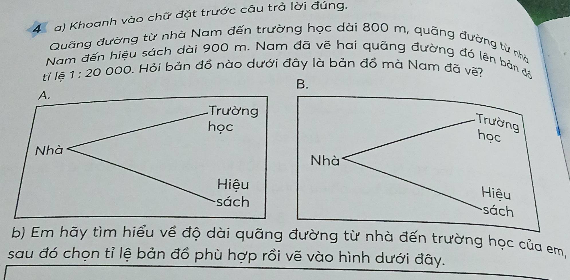 Khoanh vào chữ đặt trước câu trả lời đúng.
Quãng đường từ nhà Nam đến trường học dài 800 m, quãng đường từ nhà
Nam đến hiệu sách dài 900 m. Nam đã vẽ hai quãng đường đó lên bản đồ
tỉ lệ 1:20 C 00 0. Hỏi bản đồ nào dưới đây là bản đồ mà Nam đã vẽ?
B.
Trường
học
Nhà
Hiệu
sách
b) Em hãy tìm hiểu về độ dài quãng đường từ nhà đến trường học của em,
sau đó chọn tỉ lệ bản đồ phù hợp rồi vẽ vào hình dưới đây.