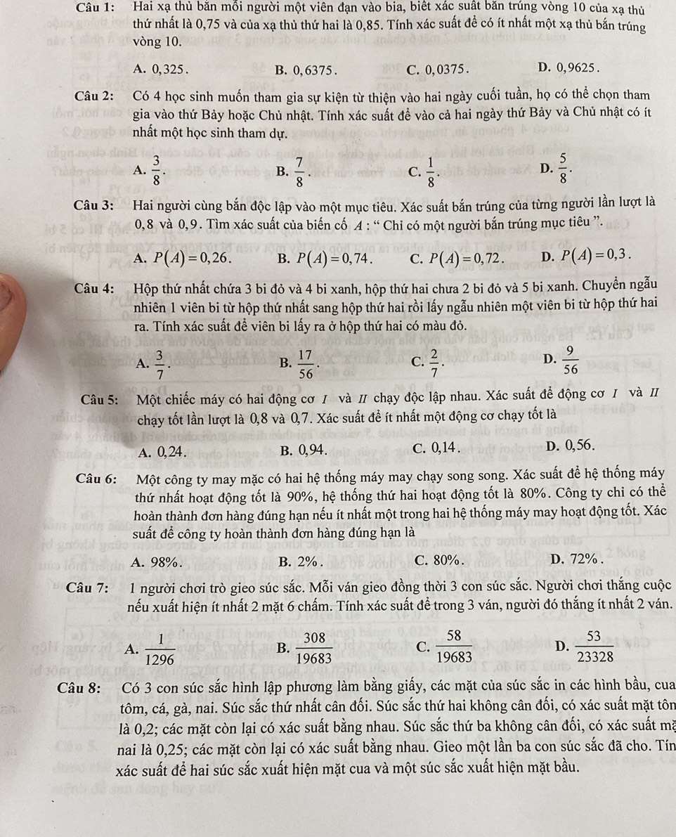 Hai xạ thủ bằn mỗi người một viên đạn vào bia, biết xác suất băn trúng vòng 10 của xạ thủ
thứ nhất là 0,75 và của xạ thủ thứ hai là 0,85. Tính xác suất để có ít nhất một xạ thủ bắn trúng
vòng 10.
A. 0, 325 . B. 0, 6375 . C. 0, 0375 . D. 0,9625 .
Câu 2: Có 4 học sinh muốn tham gia sự kiện từ thiện vào hai ngày cuối tuần, họ có thể chọn tham
gia vào thứ Bảy hoặc Chủ nhật. Tính xác suất đề vào cả hai ngày thứ Bảy và Chủ nhật có ít
mhất một học sinh tham dự.
A.  3/8 .  7/8 .  1/8 .  5/8 .
B.
C.
D.
Câu 3: Hai người cùng bắn độc lập vào một mục tiêu. Xác suất bắn trúng của từng người lần lượt là
0,8 và 0,9. Tìm xác suất của biến cố A : “ Chi có một người bắn trúng mục tiêu ”.
A. P(A)=0,26. B. P(A)=0,74. C. P(A)=0,72. D. P(A)=0,3.
Câu 4: Hộp thứ nhất chứa 3 bi đỏ và 4 bi xanh, hộp thứ hai chưa 2 bi đỏ và 5 bi xanh. Chuyển ngẫu
nhiên 1 viên bi từ hộp thứ nhất sang hộp thứ hai rồi lấy ngẫu nhiên một viên bi từ hộp thứ hai
ra. Tính xác suất để viên bi lấy ra ở hộp thứ hai có màu đỏ.
A.  3/7 .  17/56 .  2/7 ·   9/56 
B.
C.
D.
Câu 5: Một chiếc máy có hai động cơ / và π chạy độc lập nhau. Xác suất để động cơ / và I
chạy tốt lần lượt là 0,8 và 0,7. Xác suất đề ít nhất một động cơ chạy tốt là
A. 0,24. B. 0,94. C. 0,14 . D. 0,56.
Câu 6: Một công ty may mặc có hai hệ thống máy may chạy song song. Xác suất để hệ thống máy
thứ nhất hoạt động tốt là 90%, hệ thống thứ hai hoạt động tốt là 80%. Công ty chi có thể
hoàn thành đơn hàng đúng hạn nếu ít nhất một trong hai hệ thống máy may hoạt động tốt. Xác
suất để công ty hoàn thành đơn hàng đúng hạn là
A. 98%. B. 2% . C. 80%. D. 72% .
Câu 7: 1 người chơi trò gieo súc sắc. Mỗi ván gieo đồng thời 3 con súc sắc. Người chơi thắng cuộc
nếu xuất hiện ít nhất 2 mặt 6 chấm. Tính xác suất để trong 3 ván, người đó thắng ít nhất 2 ván.
A.  1/1296   308/19683   58/19683  D.  53/23328 
B.
C.
Câu 8: Có 3 con súc sắc hình lập phương làm bằng giấy, các mặt của súc sắc in các hình bầu, cua
tôm, cá, gà, nai. Súc sắc thứ nhất cân đối. Súc sắc thứ hai không cân đối, có xác suất mặt tôn
là 0,2; các mặt còn lại có xác suất bằng nhau. Súc sắc thứ ba không cân đối, có xác suất mã
nai là 0,25; các mặt còn lại có xác suất bằng nhau. Gieo một lần ba con súc sắc đã cho. Tín
xác suất để hai súc sắc xuất hiện mặt cua và một súc sắc xuất hiện mặt bầu.