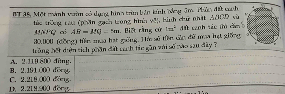 BT 38. Một mảnh vườn có dạng hình tròn bán kính bằng 5m. Phần đất canh
tác trồng rau (phần gạch trong hình vẽ), hình chữ nhật ABCD và
MNPQ có AB=MQ=5m. Biết rằng cứ 1m^2 đất canh tác thì cần
30.000 (đồng) tiền mua hạt giống. Hỏi số tiền cần để mua hạt giống
trồng hết diện tích phần đất canh tác gần với số nào sau đây ?
A. 2.119.800 đồng.
B. 2.191.000 đồng.
C. 2.218.000 đồng.
D. 2.218.900 đồng.