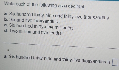 Write each of the following as a decimal. 
a. Six hundred thirty-nine and thirty-five thousandths 
b. Six and five thousandths 
c. Six hundred thirty-nine millionths 
d. Two million and five tenths 
_ 
a. Six hundred thirty-nine and thirty-five thousandths is □