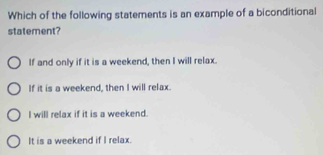 Which of the following statements is an example of a biconditional
statement?
If and only if it is a weekend, then I will relax.
If it is a weekend, then I will relax.
I will relax if it is a weekend.
It is a weekend if I relax.