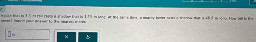 A pole that is 3.3 m tall casts a shadow that is 1.53 m long. At the same time, a nearby tower casts a shadow that is 48.5 m long. How tall is the 
tower? Round your answer to the nearest meter.
□ m
×